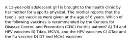 A 13-year-old adolescent girl is brought to the health clinic by her mother for a sports physical. The mother reports that the teen's last vaccines were given at the age of 6 years. Which of the following vaccines is recommended by the Centers for Disease Control and Prevention (CDC) for this patient? A) Td and HPV vaccines B) Tdap, MCV4, and the HPV vaccines C) DTap and the flu vaccine D) DT and MCV4 vaccines