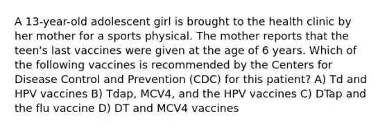 A 13-year-old adolescent girl is brought to the health clinic by her mother for a sports physical. The mother reports that the teen's last vaccines were given at the age of 6 years. Which of the following vaccines is recommended by the Centers for Disease Control and Prevention (CDC) for this patient? A) Td and HPV vaccines B) Tdap, MCV4, and the HPV vaccines C) DTap and the flu vaccine D) DT and MCV4 vaccines