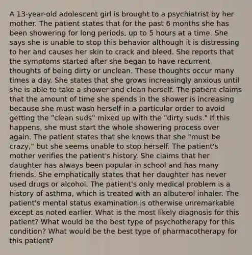 A 13-year-old adolescent girl is brought to a psychiatrist by her mother. The patient states that for the past 6 months she has been showering for long periods, up to 5 hours at a time. She says she is unable to stop this behavior although it is distressing to her and causes her skin to crack and bleed. She reports that the symptoms started after she began to have recurrent thoughts of being dirty or unclean. These thoughts occur many times a day. She states that she grows increasingly anxious until she is able to take a shower and clean herself. The patient claims that the amount of time she spends in the shower is increasing because she must wash herself in a particular order to avoid getting the "clean suds" mixed up with the "dirty suds." If this happens, she must start the whole showering process over again. The patient states that she knows that she "must be crazy," but she seems unable to stop herself. The patient's mother verifies the patient's history. She claims that her daughter has always been popular in school and has many friends. She emphatically states that her daughter has never used drugs or alcohol. The patient's only medical problem is a history of asthma, which is treated with an albuterol inhaler. The patient's mental status examination is otherwise unremarkable except as noted earlier. What is the most likely diagnosis for this patient? What would be the best type of psychotherapy for this condition? What would be the best type of pharmacotherapy for this patient?