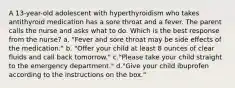 A 13-year-old adolescent with hyperthyroidism who takes antithyroid medication has a sore throat and a fever. The parent calls the nurse and asks what to do. Which is the best response from the nurse? a. "Fever and sore throat may be side effects of the medication." b. "Offer your child at least 8 ounces of clear fluids and call back tomorrow." c."Please take your child straight to the emergency department." d."Give your child ibuprofen according to the instructions on the box."