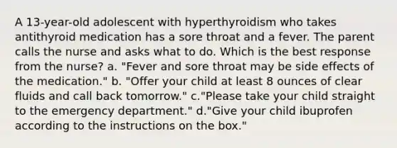 A 13-year-old adolescent with hyperthyroidism who takes antithyroid medication has a sore throat and a fever. The parent calls the nurse and asks what to do. Which is the best response from the nurse? a. "Fever and sore throat may be side effects of the medication." b. "Offer your child at least 8 ounces of clear fluids and call back tomorrow." c."Please take your child straight to the emergency department." d."Give your child ibuprofen according to the instructions on the box."