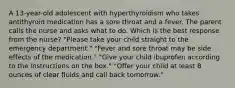 A 13-year-old adolescent with hyperthyroidism who takes antithyroid medication has a sore throat and a fever. The parent calls the nurse and asks what to do. Which is the best response from the nurse? "Please take your child straight to the emergency department." "Fever and sore throat may be side effects of the medication." "Give your child ibuprofen according to the instructions on the box." "Offer your child at least 8 ounces of clear fluids and call back tomorrow."