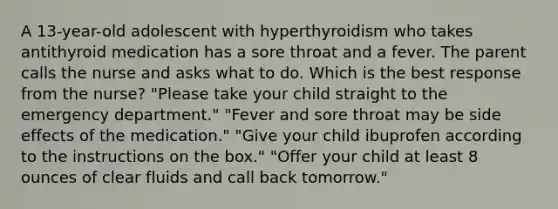 A 13-year-old adolescent with hyperthyroidism who takes antithyroid medication has a sore throat and a fever. The parent calls the nurse and asks what to do. Which is the best response from the nurse? "Please take your child straight to the emergency department." "Fever and sore throat may be side effects of the medication." "Give your child ibuprofen according to the instructions on the box." "Offer your child at least 8 ounces of clear fluids and call back tomorrow."