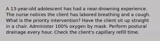 A 13-year-old adolescent has had a near-drowning experience. The nurse notices the client has labored breathing and a cough. What is the priority intervention? Have the client sit up straight in a chair. Administer 100% oxygen by mask. Perform postural drainage every hour. Check the client's capillary refill time.