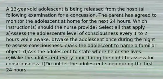 A 13-year-old adolescent is being released from the hospital following examination for a concussion. The parent has agreed to monitor the adolescent at home for the next 24 hours. Which instruction(s) should the nurse provide? Select all that apply. a)Assess the adolescent's level of consciousness every 1 to 2 hours while awake. b)Wake the adolescent once during the night to assess consciousness. c)Ask the adolescent to name a familiar object. d)Ask the adolescent to state where he or she lives. e)Wake the adolescent every hour during the night to assess for consciousness. f)Do not let the adolescent sleep during the first 24 hours.