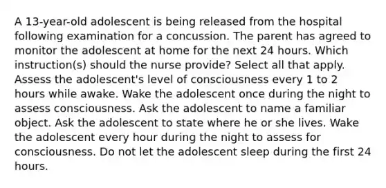 A 13-year-old adolescent is being released from the hospital following examination for a concussion. The parent has agreed to monitor the adolescent at home for the next 24 hours. Which instruction(s) should the nurse provide? Select all that apply. Assess the adolescent's level of consciousness every 1 to 2 hours while awake. Wake the adolescent once during the night to assess consciousness. Ask the adolescent to name a familiar object. Ask the adolescent to state where he or she lives. Wake the adolescent every hour during the night to assess for consciousness. Do not let the adolescent sleep during the first 24 hours.