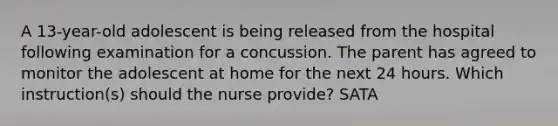 A 13-year-old adolescent is being released from the hospital following examination for a concussion. The parent has agreed to monitor the adolescent at home for the next 24 hours. Which instruction(s) should the nurse provide? SATA