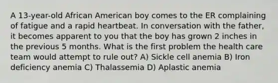 A 13-year-old African American boy comes to the ER complaining of fatigue and a rapid heartbeat. In conversation with the father, it becomes apparent to you that the boy has grown 2 inches in the previous 5 months. What is the first problem the health care team would attempt to rule out? A) Sickle cell anemia B) Iron deficiency anemia C) Thalassemia D) Aplastic anemia