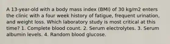 A 13-year-old with a body mass index (BMI) of 30 kg/m2 enters the clinic with a four week history of fatigue, frequent urination, and weight loss. Which laboratory study is most critical at this time? 1. Complete blood count. 2. Serum electrolytes. 3. Serum albumin levels. 4. Random blood glucose.