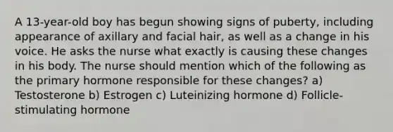 A 13-year-old boy has begun showing signs of puberty, including appearance of axillary and facial hair, as well as a change in his voice. He asks the nurse what exactly is causing these changes in his body. The nurse should mention which of the following as the primary hormone responsible for these changes? a) Testosterone b) Estrogen c) Luteinizing hormone d) Follicle-stimulating hormone