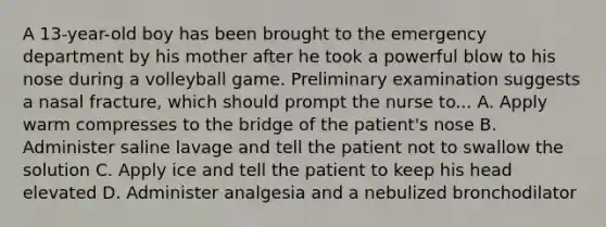 A 13-year-old boy has been brought to the emergency department by his mother after he took a powerful blow to his nose during a volleyball game. Preliminary examination suggests a nasal fracture, which should prompt the nurse to... A. Apply warm compresses to the bridge of the patient's nose B. Administer saline lavage and tell the patient not to swallow the solution C. Apply ice and tell the patient to keep his head elevated D. Administer analgesia and a nebulized bronchodilator