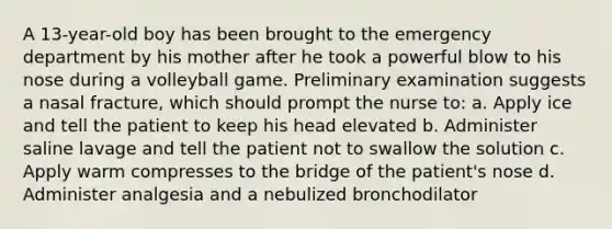 A 13-year-old boy has been brought to the emergency department by his mother after he took a powerful blow to his nose during a volleyball game. Preliminary examination suggests a nasal fracture, which should prompt the nurse to: a. Apply ice and tell the patient to keep his head elevated b. Administer saline lavage and tell the patient not to swallow the solution c. Apply warm compresses to the bridge of the patient's nose d. Administer analgesia and a nebulized bronchodilator