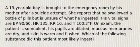 A 13-year-old boy is brought to the emergency room by his mother after a suicide attempt. She reports that he swallowed a bottle of pills but is unsure of what he ingested. His vital signs are BP 90/60, HR 135, RR 16, and T 100.3°F. On exam, the patient is somnolent, his pupils are dilated, mucous membranes are dry, and skin is warm and flushed. Which of the following substance did this patient most likely ingest?