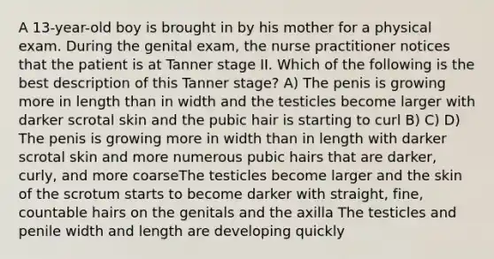 A 13-year-old boy is brought in by his mother for a physical exam. During the genital exam, the nurse practitioner notices that the patient is at Tanner stage II. Which of the following is the best description of this Tanner stage? A) The penis is growing more in length than in width and the testicles become larger with darker scrotal skin and the pubic hair is starting to curl B) C) D) The penis is growing more in width than in length with darker scrotal skin and more numerous pubic hairs that are darker, curly, and more coarseThe testicles become larger and the skin of the scrotum starts to become darker with straight, fine, countable hairs on the genitals and the axilla The testicles and penile width and length are developing quickly