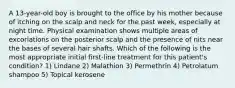 A 13-year-old boy is brought to the office by his mother because of itching on the scalp and neck for the past week, especially at night time. Physical examination shows multiple areas of excoriations on the posterior scalp and the presence of nits near the bases of several hair shafts. Which of the following is the most appropriate initial first-line treatment for this patient's condition? 1) Lindane 2) Malathion 3) Permethrin 4) Petrolatum shampoo 5) Topical kerosene