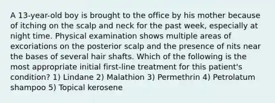 A 13-year-old boy is brought to the office by his mother because of itching on the scalp and neck for the past week, especially at night time. Physical examination shows multiple areas of excoriations on the posterior scalp and the presence of nits near the bases of several hair shafts. Which of the following is the most appropriate initial first-line treatment for this patient's condition? 1) Lindane 2) Malathion 3) Permethrin 4) Petrolatum shampoo 5) Topical kerosene