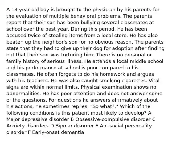 A 13-year-old boy is brought to the physician by his parents for the evaluation of multiple behavioral problems. The parents report that their son has been bullying several classmates at school over the past year. During this period, he has been accused twice of stealing items from a local store. He has also beaten up the neighbor's son for no obvious reason. The parents state that they had to give up their dog for adoption after finding out that their son was torturing him. There is no personal or family history of serious illness. He attends a local middle school and his performance at school is poor compared to his classmates. He often forgets to do his homework and argues with his teachers. He was also caught smoking cigarettes. Vital signs are within normal limits. Physical examination shows no abnormalities. He has poor attention and does not answer some of the questions. For questions he answers affirmatively about his actions, he sometimes replies, "So what?." Which of the following conditions is this patient most likely to develop? A Major depressive disorder B Obsessive-compulsive disorder C Anxiety disorders D Bipolar disorder E Antisocial personality disorder F Early-onset dementia