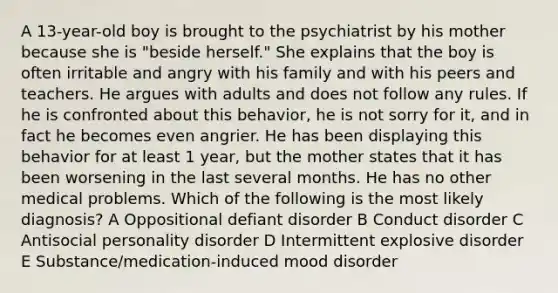 A 13-year-old boy is brought to the psychiatrist by his mother because she is "beside herself." She explains that the boy is often irritable and angry with his family and with his peers and teachers. He argues with adults and does not follow any rules. If he is confronted about this behavior, he is not sorry for it, and in fact he becomes even angrier. He has been displaying this behavior for at least 1 year, but the mother states that it has been worsening in the last several months. He has no other medical problems. Which of the following is the most likely diagnosis? A Oppositional defiant disorder B Conduct disorder C Antisocial personality disorder D Intermittent explosive disorder E Substance/medication-induced mood disorder