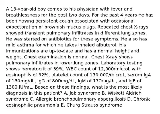 A 13-year-old boy comes to his physician with fever and breathlessness for the past two days. For the past 4 years he has been having persistent cough associated with occasional expectoration of brownish mucus plugs. Repeated chest X-rays showed transient pulmonary infiltrates in different lung zones. He was started on antibiotics for these symptoms. He also has mild asthma for which he takes inhaled albuterol. His immunizations are up-to-date and has a normal height and weight. Chest examination is normal. Chest X-ray shows pulmonary infiltrates in lower lung zones. Laboratory testing shows hematocrit of 39%, WBC count of 12,000/microL with eosinophils of 32%, platelet count of 170,000/microL, serum IgA of 150mg/dL, IgG of 800mg/dL, IgM of 170mg/dL, and IgE of 1300 IU/mL. Based on these findings, what is the most likely diagnosis in this patient? A. Job syndrome B. Wiskott Aldrich syndrome C. Allergic bronchopulmonary aspergillosis D. Chronic eosinophilic pneumonia E. Churg Strauss syndrome