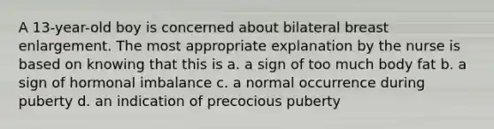 A 13-year-old boy is concerned about bilateral breast enlargement. The most appropriate explanation by the nurse is based on knowing that this is a. a sign of too much body fat b. a sign of hormonal imbalance c. a normal occurrence during puberty d. an indication of precocious puberty