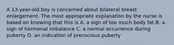 A 13-year-old boy is concerned about bilateral breast enlargement. The most appropriate explanation by the nurse is based on knowing that this is A. a sign of too much body fat B. a sign of hormonal imbalance C. a normal occurrence during puberty D. an indication of precocious puberty