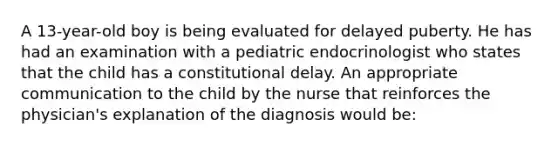 A 13-year-old boy is being evaluated for delayed puberty. He has had an examination with a pediatric endocrinologist who states that the child has a constitutional delay. An appropriate communication to the child by the nurse that reinforces the physician's explanation of the diagnosis would be: