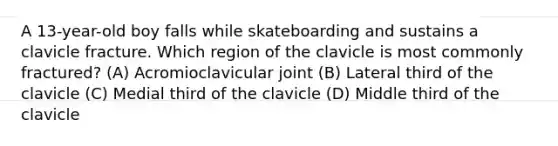 A 13-year-old boy falls while skateboarding and sustains a clavicle fracture. Which region of the clavicle is most commonly fractured? (A) Acromioclavicular joint (B) Lateral third of the clavicle (C) Medial third of the clavicle (D) Middle third of the clavicle