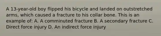 A​ 13-year-old boy flipped his bicycle and landed on outstretched​ arms, which caused a fracture to his collar bone. This is an example​ of: A. A comminuted fracture B. A secondary fracture C. Direct force injury D. An indirect force injury