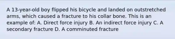 A​ 13-year-old boy flipped his bicycle and landed on outstretched​ arms, which caused a fracture to his collar bone. This is an example​ of: A. Direct force injury B. An indirect force injury C. A secondary fracture D. A comminuted fracture