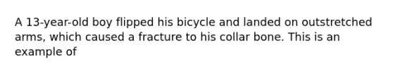 A​ 13-year-old boy flipped his bicycle and landed on outstretched​ arms, which caused a fracture to his collar bone. This is an example​ of