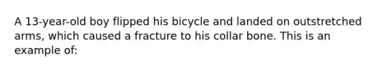 A 13-year-old boy flipped his bicycle and landed on outstretched arms, which caused a fracture to his collar bone. This is an example of: