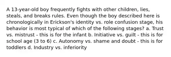 A 13-year-old boy frequently fights with other children, lies, steals, and breaks rules. Even though the boy described here is chronologically in Erickson's identity vs. role confusion stage, his behavior is most typical of which of the following stages? a. Trust vs. mistrust - this is for the infant b. Initiative vs. guilt - this is for school age (3 to 6) c. Autonomy vs. shame and doubt - this is for toddlers d. Industry vs. inferiority