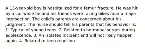 A 13-year-old boy is hospitalized for a femur fracture. He was hit by a car while he and his friends were racing bikes near a major intersection. The child's parents are concerned about his judgment. The nurse should tell his parents that his behavior is: 1. Typical of young teens. 2. Related to hormonal surges during adolescence. 3. An isolated incident and will not likely happen again. 4. Related to teen rebellion.