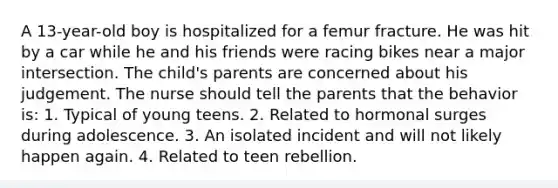 A 13-year-old boy is hospitalized for a femur fracture. He was hit by a car while he and his friends were racing bikes near a major intersection. The child's parents are concerned about his judgement. The nurse should tell the parents that the behavior is: 1. Typical of young teens. 2. Related to hormonal surges during adolescence. 3. An isolated incident and will not likely happen again. 4. Related to teen rebellion.