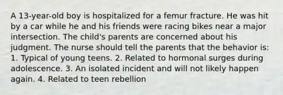 A 13-year-old boy is hospitalized for a femur fracture. He was hit by a car while he and his friends were racing bikes near a major intersection. The child's parents are concerned about his judgment. The nurse should tell the parents that the behavior is: 1. Typical of young teens. 2. Related to hormonal surges during adolescence. 3. An isolated incident and will not likely happen again. 4. Related to teen rebellion