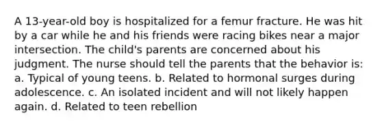 A 13-year-old boy is hospitalized for a femur fracture. He was hit by a car while he and his friends were racing bikes near a major intersection. The child's parents are concerned about his judgment. The nurse should tell the parents that the behavior is: a. Typical of young teens. b. Related to hormonal surges during adolescence. c. An isolated incident and will not likely happen again. d. Related to teen rebellion