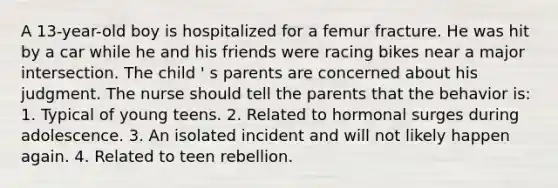 A 13-year-old boy is hospitalized for a femur fracture. He was hit by a car while he and his friends were racing bikes near a major intersection. The child ' s parents are concerned about his judgment. The nurse should tell the parents that the behavior is: 1. Typical of young teens. 2. Related to hormonal surges during adolescence. 3. An isolated incident and will not likely happen again. 4. Related to teen rebellion.