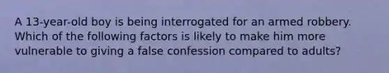 A 13-year-old boy is being interrogated for an armed robbery. Which of the following factors is likely to make him more vulnerable to giving a false confession compared to adults?