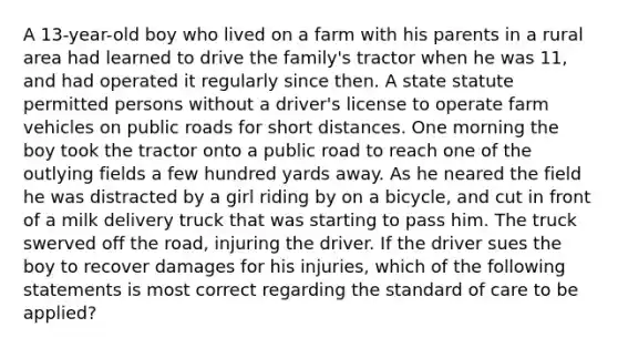 A 13-year-old boy who lived on a farm with his parents in a rural area had learned to drive the family's tractor when he was 11, and had operated it regularly since then. A state statute permitted persons without a driver's license to operate farm vehicles on public roads for short distances. One morning the boy took the tractor onto a public road to reach one of the outlying fields a few hundred yards away. As he neared the field he was distracted by a girl riding by on a bicycle, and cut in front of a milk delivery truck that was starting to pass him. The truck swerved off the road, injuring the driver. If the driver sues the boy to recover damages for his injuries, which of the following statements is most correct regarding the standard of care to be applied?