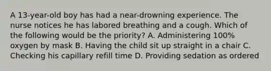 A 13-year-old boy has had a near-drowning experience. The nurse notices he has labored breathing and a cough. Which of the following would be the priority? A. Administering 100% oxygen by mask B. Having the child sit up straight in a chair C. Checking his capillary refill time D. Providing sedation as ordered