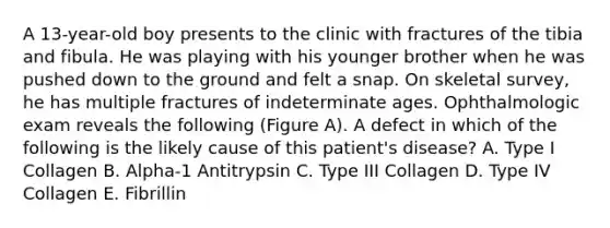 A 13-year-old boy presents to the clinic with fractures of the tibia and fibula. He was playing with his younger brother when he was pushed down to the ground and felt a snap. On skeletal survey, he has multiple fractures of indeterminate ages. Ophthalmologic exam reveals the following (Figure A). A defect in which of the following is the likely cause of this patient's disease? A. Type I Collagen B. Alpha-1 Antitrypsin C. Type III Collagen D. Type IV Collagen E. Fibrillin