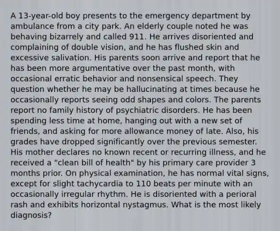 A 13-year-old boy presents to the emergency department by ambulance from a city park. An elderly couple noted he was behaving bizarrely and called 911. He arrives disoriented and complaining of double vision, and he has flushed skin and excessive salivation. His parents soon arrive and report that he has been more argumentative over the past month, with occasional erratic behavior and nonsensical speech. They question whether he may be hallucinating at times because he occasionally reports seeing odd shapes and colors. The parents report no family history of psychiatric disorders. He has been spending less time at home, hanging out with a new set of friends, and asking for more allowance money of late. Also, his grades have dropped significantly over the previous semester. His mother declares no known recent or recurring illness, and he received a "clean bill of health" by his primary care provider 3 months prior. On physical examination, he has normal vital signs, except for slight tachycardia to 110 beats per minute with an occasionally irregular rhythm. He is disoriented with a perioral rash and exhibits horizontal nystagmus. What is the most likely diagnosis?