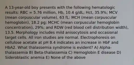 A 13-year-old boy presents with the following hematologic results: RBC = 5.76 million, Hb, 10.4 g/dL; Hct, 35.9%; MCV (mean corpuscular volume), 63 fL: MCH (mean corpuscular hemoglobin), 18.2 pg; MCHC (mean corpuscular hemoglobin concentration), 29%; and RDW (red blood cell distribution width), 13.5. Morphology includes mild anisocytosis and occasional target cells. All iron studies are normal. Electrophoresis on cellulose acetate at pH 8.4 indicates an increase in HbF and HbA2. What thalassemia syndrome is evident? A) Alpha-thalassemia B) Beta-thalassemia C) Hemoglobin E disease D) Sideroblastic anemia E) None of the above