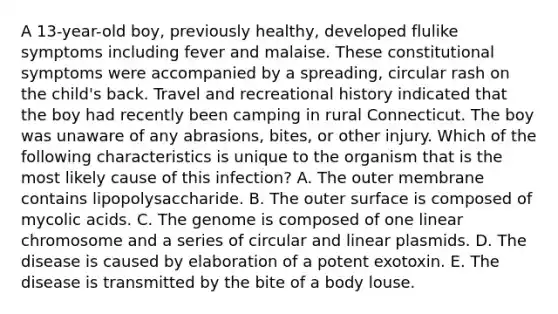 A 13-year-old boy, previously healthy, developed flulike symptoms including fever and malaise. These constitutional symptoms were accompanied by a spreading, circular rash on the child's back. Travel and recreational history indicated that the boy had recently been camping in rural Connecticut. The boy was unaware of any abrasions, bites, or other injury. Which of the following characteristics is unique to the organism that is the most likely cause of this infection? A. The outer membrane contains lipopolysaccharide. B. The outer surface is composed of mycolic acids. C. The genome is composed of one linear chromosome and a series of circular and linear plasmids. D. The disease is caused by elaboration of a potent exotoxin. E. The disease is transmitted by the bite of a body louse.