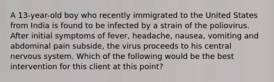 A 13-year-old boy who recently immigrated to the United States from India is found to be infected by a strain of the poliovirus. After initial symptoms of fever, headache, nausea, vomiting and abdominal pain subside, the virus proceeds to his central nervous system. Which of the following would be the best intervention for this client at this point?