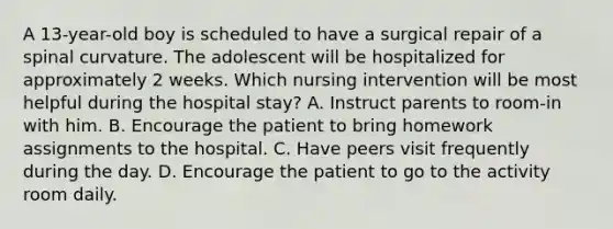 A 13-year-old boy is scheduled to have a surgical repair of a spinal curvature. The adolescent will be hospitalized for approximately 2 weeks. Which nursing intervention will be most helpful during the hospital stay? A. Instruct parents to room-in with him. B. Encourage the patient to bring homework assignments to the hospital. C. Have peers visit frequently during the day. D. Encourage the patient to go to the activity room daily.