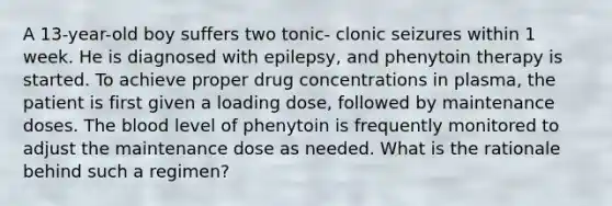 A 13-year-old boy suffers two tonic- clonic seizures within 1 week. He is diagnosed with epilepsy, and phenytoin therapy is started. To achieve proper drug concentrations in plasma, the patient is first given a loading dose, followed by maintenance doses. The blood level of phenytoin is frequently monitored to adjust the maintenance dose as needed. What is the rationale behind such a regimen?