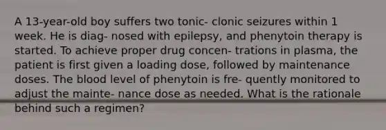 A 13-year-old boy suffers two tonic- clonic seizures within 1 week. He is diag- nosed with epilepsy, and phenytoin therapy is started. To achieve proper drug concen- trations in plasma, the patient is first given a loading dose, followed by maintenance doses. The blood level of phenytoin is fre- quently monitored to adjust the mainte- nance dose as needed. What is the rationale behind such a regimen?