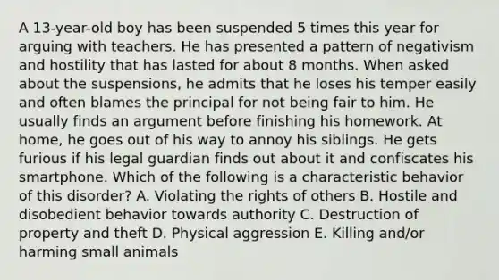 A 13-year-old boy has been suspended 5 times this year for arguing with teachers. He has presented a pattern of negativism and hostility that has lasted for about 8 months. When asked about the suspensions, he admits that he loses his temper easily and often blames the principal for not being fair to him. He usually finds an argument before finishing his homework. At home, he goes out of his way to annoy his siblings. He gets furious if his legal guardian finds out about it and confiscates his smartphone. Which of the following is a characteristic behavior of this disorder? A. Violating the rights of others B. Hostile and disobedient behavior towards authority C. Destruction of property and theft D. Physical aggression E. Killing and/or harming small animals