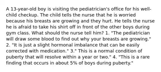 A 13-year-old boy is visiting the pediatrician's office for his well-child checkup. The child tells the nurse that he is worried because his breasts are growing and they hurt. He tells the nurse he is afraid to take his shirt off in front of the other boys during gym class. What should the nurse tell him? 1. "The pediatrician will draw some blood to find out why your breasts are growing." 2. "It is just a slight hormonal imbalance that can be easily corrected with medication." 3." This is a normal condition of puberty that will resolve within a year or two." 4. "This is a rare finding that occurs in about 5% of boys during puberty."